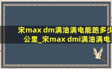 宋max dm满油满电能跑多少公里_宋max dmi满油满电能跑多少公里